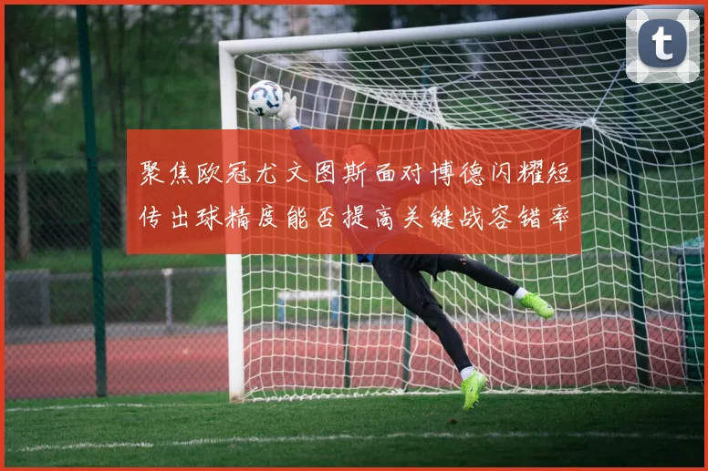 聚焦欧冠尤文图斯面对博德闪耀短传出球精度能否提高关键战容错率