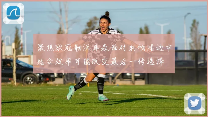 聚焦欧冠勒沃库森面对利物浦边中结合效率可能改变最后一传选择