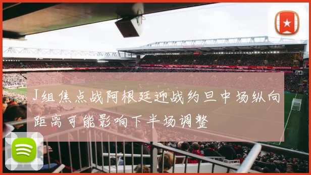 J组焦点战阿根廷迎战约旦中场纵向距离可能影响下半场调整