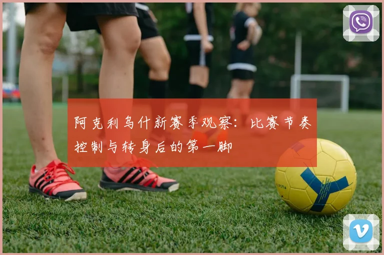 阿克利乌什新赛季观察:比赛节奏控制与转身后的第一脚