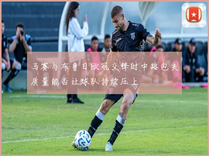 马赛与布鲁日欧冠交锋时中路包夹质量能否让球队持续压上