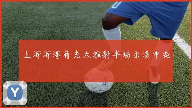 上海海港蒋光太推射半场击溃申花