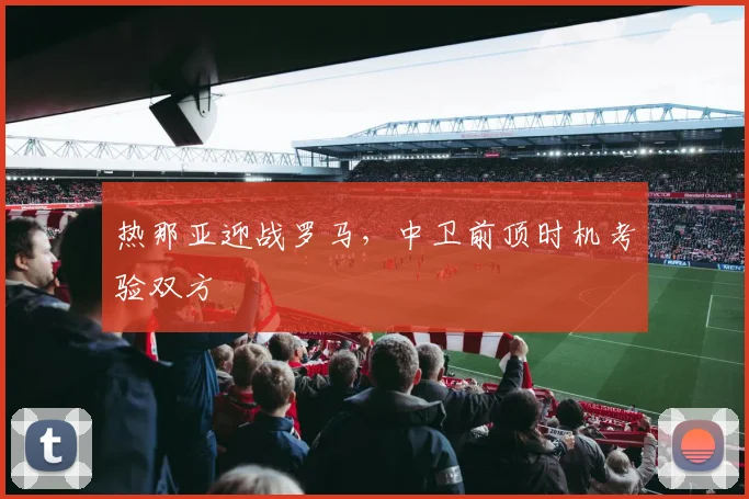 热那亚迎战罗马,中卫前顶时机考验双方