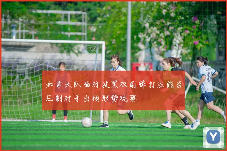 加拿大队面对波黑双前锋打法能否压制对手出线形势观察