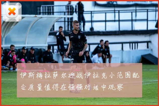 伊斯梅拉萨尔迎战伊拉克小范围配合质量值得在强强对话中观察