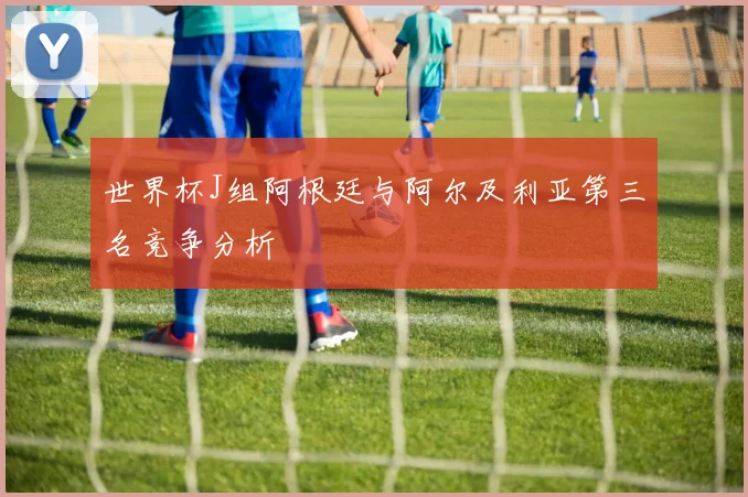 世界杯J组阿根廷与阿尔及利亚第三名竞争分析